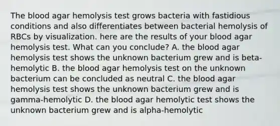 The blood agar hemolysis test grows bacteria with fastidious conditions and also differentiates between bacterial hemolysis of RBCs by visualization. here are the results of your blood agar hemolysis test. What can you conclude? A. the blood agar hemolysis test shows the unknown bacterium grew and is beta-hemolytic B. the blood agar hemolysis test on the unknown bacterium can be concluded as neutral C. the blood agar hemolysis test shows the unknown bacterium grew and is gamma-hemolytic D. the blood agar hemolytic test shows the unknown bacterium grew and is alpha-hemolytic