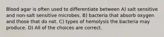 Blood agar is often used to differentiate between A) salt sensitive and non-salt sensitive microbes. B) bacteria that absorb oxygen and those that do not. C) types of hemolysis the bacteria may produce. D) All of the choices are correct.