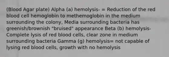 (Blood Agar plate) Alpha (a) hemolysis- = Reduction of the red blood cell hemoglobin to methemoglobin in the medium surrounding the colony, Media surrounding bacteria has greenish/brownish "bruised" appearance Beta (b) hemolysis- Complete lysis of red blood cells, clear zone in medium surrounding bacteria Gamma (g) hemolysis= not capable of lysing red blood cells, growth with no hemolysis