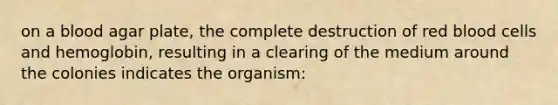 on a blood agar plate, the complete destruction of red blood cells and hemoglobin, resulting in a clearing of the medium around the colonies indicates the organism: