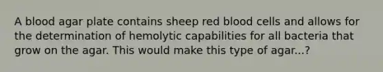 A blood agar plate contains sheep red blood cells and allows for the determination of hemolytic capabilities for all bacteria that grow on the agar. This would make this type of agar...?