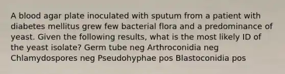 A blood agar plate inoculated with sputum from a patient with diabetes mellitus grew few bacterial flora and a predominance of yeast. Given the following results, what is the most likely ID of the yeast isolate? Germ tube neg Arthroconidia neg Chlamydospores neg Pseudohyphae pos Blastoconidia pos