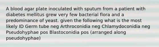 A blood agar plate inoculated with sputum from a patient with diabetes mellitus grew very few bacterial flora and a predominance of yeast. given the following what is the most likely ID Germ tube neg Arthroconidia neg Chlamydoconidia neg Pseudohyphae pos Blastoconidia pos (arranged along pseudohyphae)