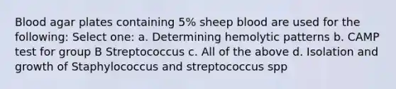 Blood agar plates containing 5% sheep blood are used for the following: Select one: a. Determining hemolytic patterns b. CAMP test for group B Streptococcus c. All of the above d. Isolation and growth of Staphylococcus and streptococcus spp