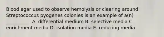 Blood agar used to observe hemolysis or clearing around Streptococcus pyogenes colonies is an example of a(n) __________. A. differential medium B. selective media C. enrichment media D. isolation media E. reducing media