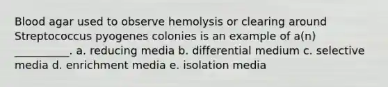 Blood agar used to observe hemolysis or clearing around Streptococcus pyogenes colonies is an example of a(n) __________. a. reducing media b. differential medium c. selective media d. enrichment media e. isolation media