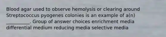 Blood agar used to observe hemolysis or clearing around Streptococcus pyogenes colonies is an example of a(n) __________. Group of answer choices enrichment media differential medium reducing media selective media