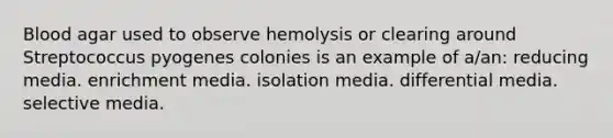 Blood agar used to observe hemolysis or clearing around Streptococcus pyogenes colonies is an example of a/an: reducing media. enrichment media. isolation media. differential media. selective media.