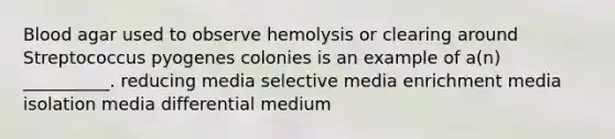 Blood agar used to observe hemolysis or clearing around Streptococcus pyogenes colonies is an example of a(n) __________. reducing media selective media enrichment media isolation media differential medium