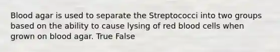 Blood agar is used to separate the Streptococci into two groups based on the ability to cause lysing of red blood cells when grown on blood agar. True False