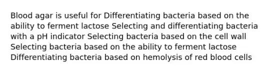 Blood agar is useful for Differentiating bacteria based on the ability to ferment lactose Selecting and differentiating bacteria with a pH indicator Selecting bacteria based on the cell wall Selecting bacteria based on the ability to ferment lactose Differentiating bacteria based on hemolysis of red blood cells