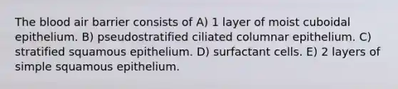 <a href='https://www.questionai.com/knowledge/k7oXMfj7lk-the-blood' class='anchor-knowledge'>the blood</a> air barrier consists of A) 1 layer of moist cuboidal epithelium. B) pseudostratified ciliated columnar epithelium. C) stratified squamous epithelium. D) surfactant cells. E) 2 layers of simple squamous epithelium.