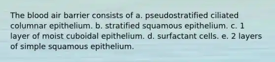 The blood air barrier consists of a. pseudostratified ciliated columnar epithelium. b. stratified squamous epithelium. c. 1 layer of moist cuboidal epithelium. d. surfactant cells. e. 2 layers of simple squamous epithelium.