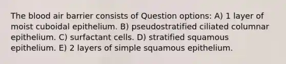 The blood air barrier consists of Question options: A) 1 layer of moist cuboidal epithelium. B) pseudostratified ciliated columnar epithelium. C) surfactant cells. D) stratified squamous epithelium. E) 2 layers of simple squamous epithelium.