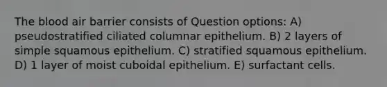 The blood air barrier consists of Question options: A) pseudostratified ciliated columnar epithelium. B) 2 layers of simple squamous epithelium. C) stratified squamous epithelium. D) 1 layer of moist cuboidal epithelium. E) surfactant cells.