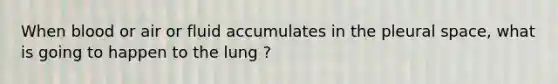 When blood or air or fluid accumulates in the pleural space, what is going to happen to the lung ?