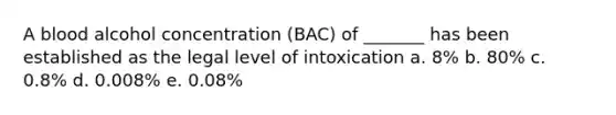 A blood alcohol concentration (BAC) of _______ has been established as the legal level of intoxication a. 8% b. 80% c. 0.8% d. 0.008% e. 0.08%