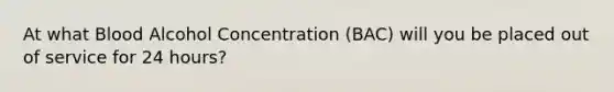 At what Blood Alcohol Concentration (BAC) will you be placed out of service for 24 hours?