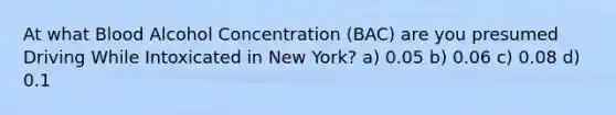 At what Blood Alcohol Concentration (BAC) are you presumed Driving While Intoxicated in New York? a) 0.05 b) 0.06 c) 0.08 d) 0.1