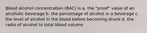 Blood alcohol concentration (BAC) is a. the "proof" value of an alcoholic beverage b. the percentage of alcohol in a beverage c. the level of alcohol in <a href='https://www.questionai.com/knowledge/k7oXMfj7lk-the-blood' class='anchor-knowledge'>the blood</a> before becoming drunk d. the radio of alcohol to total blood volume