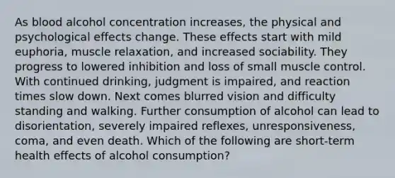 As blood alcohol concentration increases, the physical and psychological effects change. These effects start with mild euphoria, muscle relaxation, and increased sociability. They progress to lowered inhibition and loss of small muscle control. With continued drinking, judgment is impaired, and reaction times slow down. Next comes blurred vision and difficulty standing and walking. Further consumption of alcohol can lead to disorientation, severely impaired reflexes, unresponsiveness, coma, and even death. Which of the following are short-term health effects of alcohol consumption?