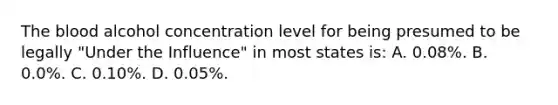 The blood alcohol concentration level for being presumed to be legally​ "Under the​ Influence" in most states​ is: A. ​0.08%. B. 0.0%. C. 0.10%. D. 0.05%.