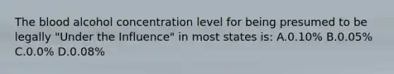 The blood alcohol concentration level for being presumed to be legally​ "Under the​ Influence" in most states​ is: A.0.10% B.​0.05% C.0.0% D.0.08%