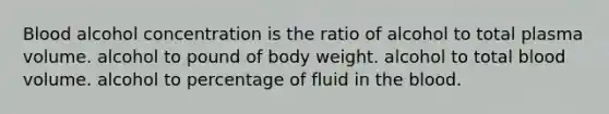 Blood alcohol concentration is the ratio of alcohol to total plasma volume. alcohol to pound of body weight. alcohol to total blood volume. alcohol to percentage of fluid in the blood.