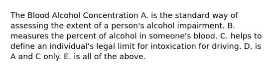 The Blood Alcohol Concentration A. is the standard way of assessing the extent of a person's alcohol impairment. B. measures the percent of alcohol in someone's blood. C. helps to define an individual's legal limit for intoxication for driving. D. is A and C only. E. is all of the above.