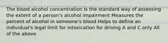 The blood alcohol concentration Is the standard way of assessing the extent of a person's alcohol impairment Measures the percent of alcohol in someone's blood Helps to define an individual's legal limit for intoxication for driving A and C only All of the above