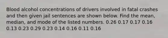 Blood alcohol concentrations of drivers involved in fatal crashes and then given jail sentences are shown below. Find the​ mean, median, and mode of the listed numbers. 0.26 0.17 0.17 0.16 0.13 0.23 0.29 0.23 0.14 0.16 0.11 0.16