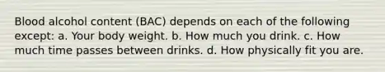 Blood alcohol content (BAC) depends on each of the following except: a. Your body weight. b. How much you drink. c. How much time passes between drinks. d. How physically fit you are.