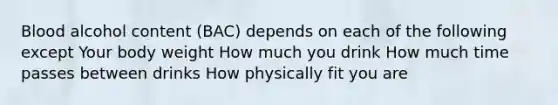 Blood alcohol content (BAC) depends on each of the following except Your body weight How much you drink How much time passes between drinks How physically fit you are