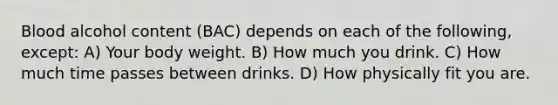 Blood alcohol content (BAC) depends on each of the following, except: A) Your body weight. B) How much you drink. C) How much time passes between drinks. D) How physically fit you are.