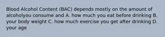 Blood Alcohol Content (BAC) depends mostly on the amount of alcoholyou consume and A. how much you eat before drinking B. your body weight C. how much exercise you get after drinking D. your age