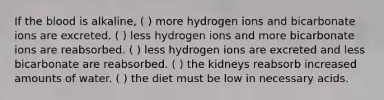 If the blood is alkaline, ( ) more hydrogen ions and bicarbonate ions are excreted. ( ) less hydrogen ions and more bicarbonate ions are reabsorbed. ( ) less hydrogen ions are excreted and less bicarbonate are reabsorbed. ( ) the kidneys reabsorb increased amounts of water. ( ) the diet must be low in necessary acids.