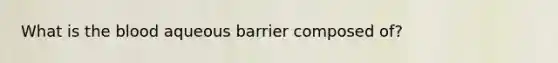 What is the blood aqueous barrier composed of?