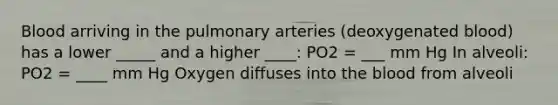 Blood arriving in the pulmonary arteries (deoxygenated blood) has a lower _____ and a higher ____: PO2 = ___ mm Hg In alveoli: PO2 = ____ mm Hg Oxygen diffuses into the blood from alveoli