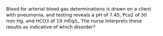 Blood for arterial blood gas determinations is drawn on a client with pneumonia, and testing reveals a pH of 7.45, Pco2 of 30 mm Hg, and HCO3 of 19 mEq/L. The nurse interprets these results as indicative of which disorder?