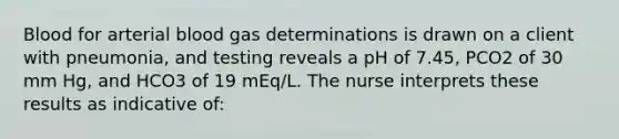 Blood for arterial blood gas determinations is drawn on a client with pneumonia, and testing reveals a pH of 7.45, PCO2 of 30 mm Hg, and HCO3 of 19 mEq/L. The nurse interprets these results as indicative of: