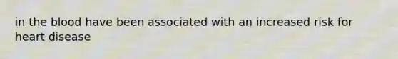 in the blood have been associated with an increased risk for heart disease