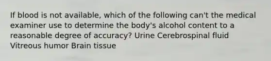 If blood is not available, which of the following can't the medical examiner use to determine the body's alcohol content to a reasonable degree of accuracy? Urine Cerebrospinal fluid Vitreous humor Brain tissue