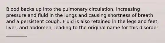 Blood backs up into the pulmonary circulation, increasing pressure and fluid in the lungs and causing shortness of breath and a persistent cough. Fluid is also retained in the legs and feet, liver, and abdomen, leading to the original name for this disorder _________.