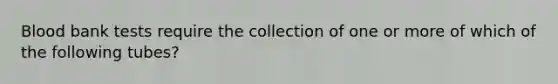 Blood bank tests require the collection of one or more of which of the following tubes?