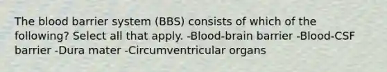 The blood barrier system (BBS) consists of which of the following? Select all that apply. -Blood-brain barrier -Blood-CSF barrier -Dura mater -Circumventricular organs