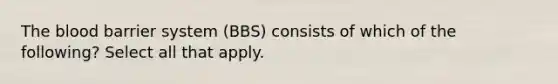 The blood barrier system (BBS) consists of which of the following? Select all that apply.