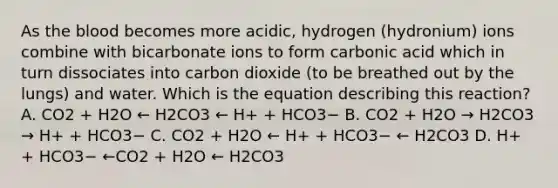 As <a href='https://www.questionai.com/knowledge/k7oXMfj7lk-the-blood' class='anchor-knowledge'>the blood</a> becomes more acidic, hydrogen (hydronium) ions combine with bicarbonate ions to form carbonic acid which in turn dissociates into carbon dioxide (to be breathed out by the lungs) and water. Which is the equation describing this reaction? A. CO2 + H2O ← H2CO3 ← H+ + HCO3− B. CO2 + H2O → H2CO3 → H+ + HCO3− C. CO2 + H2O ← H+ + HCO3− ← H2CO3 D. H+ + HCO3− ←CO2 + H2O ← H2CO3