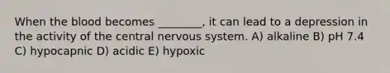 When <a href='https://www.questionai.com/knowledge/k7oXMfj7lk-the-blood' class='anchor-knowledge'>the blood</a> becomes ________, it can lead to a depression in the activity of the central <a href='https://www.questionai.com/knowledge/kThdVqrsqy-nervous-system' class='anchor-knowledge'>nervous system</a>. A) alkaline B) pH 7.4 C) hypocapnic D) acidic E) hypoxic