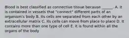 Blood is best classified as connective tissue because ______. A. it is contained in vessels that "connect" different parts of an organism's body B. Its cells are separated from each other by an extracellular matrix C. Its cells can move from place to place D. It contains more than one type of cell E. it is found within all the organs of the body