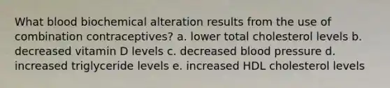 What blood biochemical alteration results from the use of combination contraceptives? a. lower total cholesterol levels b. decreased vitamin D levels c. decreased blood pressure d. increased triglyceride levels e. increased HDL cholesterol levels